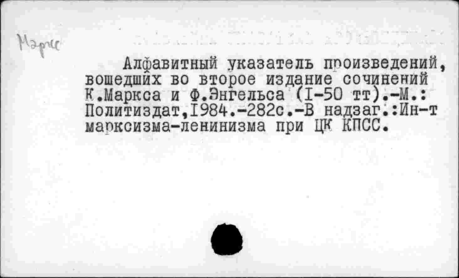 ﻿Алфавитный указатель ппоизведений, вошедших во второе издание сочинений к.Маркса и Ф..Энгельса (1-50 тт).-М.: Политиздат,1984.-282с.-В надзаг.:Ин-т мапксизма-ленинизма при ЦК КПСС.